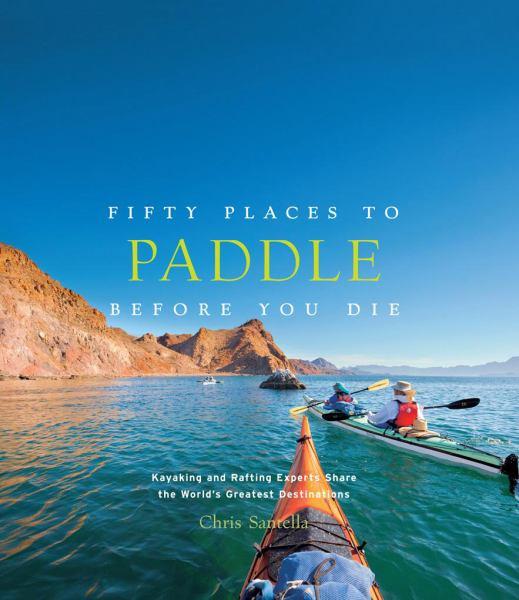 Fifty Places to Paddle Before You Die: Kayaking and Rafting Experts Share the World?s Greatest Destinations