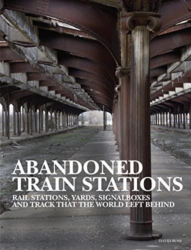 Abandoned Train Stations: Rail Stations, Yards, Signal Boxes and Track That the World Left Behind