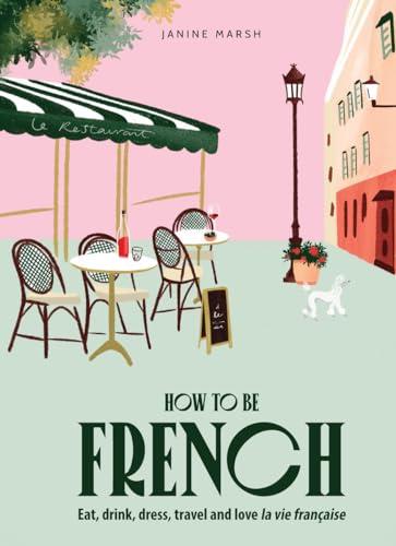 How to Be French: Eat, Drink, Dress, Travel, Love